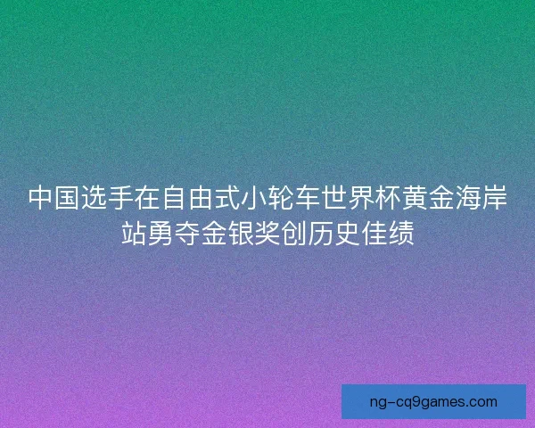 中国选手在自由式小轮车世界杯黄金海岸站勇夺金银奖创历史佳绩