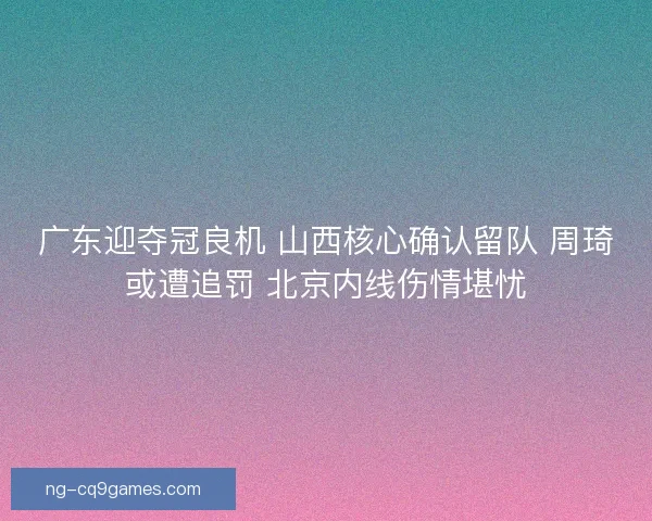 广东迎夺冠良机 山西核心确认留队 周琦或遭追罚 北京内线伤情堪忧
