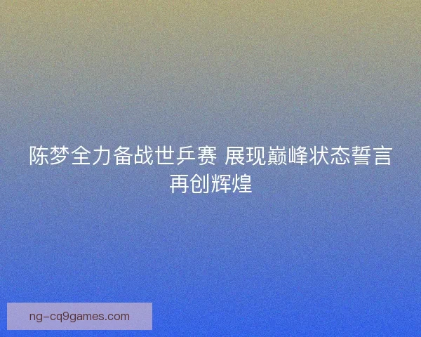 陈梦全力备战世乒赛 展现巅峰状态誓言再创辉煌
