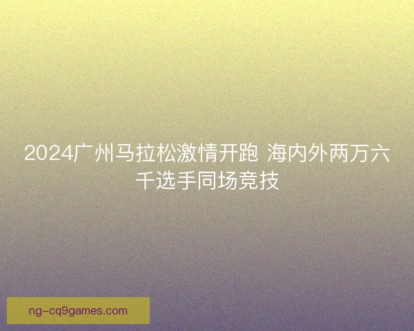 2024广州马拉松激情开跑 海内外两万六千选手同场竞技