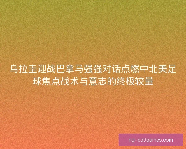 乌拉圭迎战巴拿马强强对话点燃中北美足球焦点战术与意志的终极较量