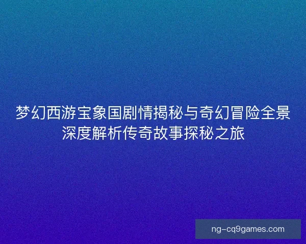 梦幻西游宝象国剧情揭秘与奇幻冒险全景深度解析传奇故事探秘之旅