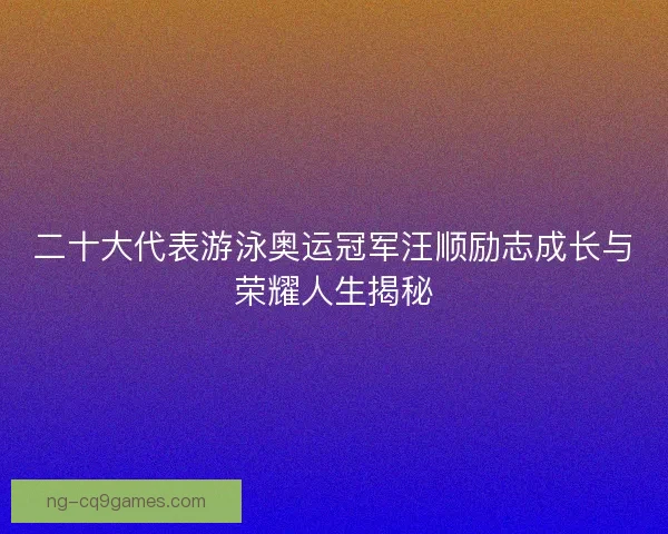 二十大代表游泳奥运冠军汪顺励志成长与荣耀人生揭秘