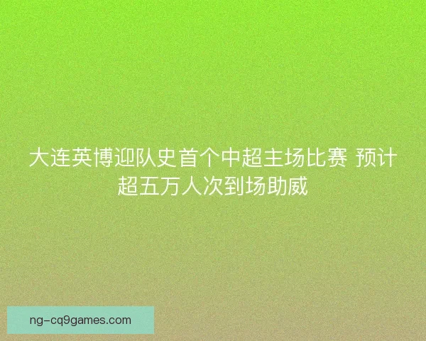 大连英博迎队史首个中超主场比赛 预计超五万人次到场助威