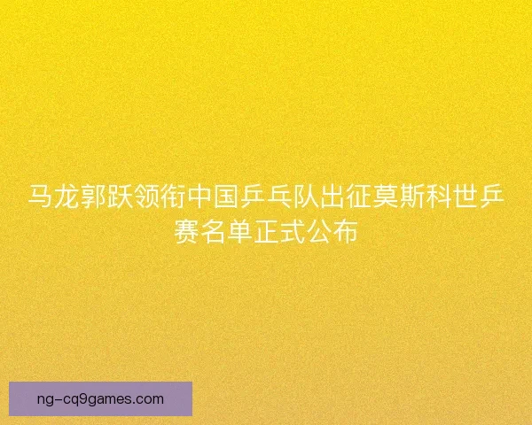 马龙郭跃领衔中国乒乓队出征莫斯科世乒赛名单正式公布 马龙郭跃领衔中国乒乓队出征莫斯科世乒赛名单正式公布