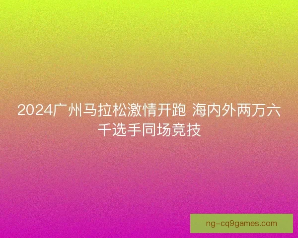 2024广州马拉松激情开跑 海内外两万六千选手同场竞技