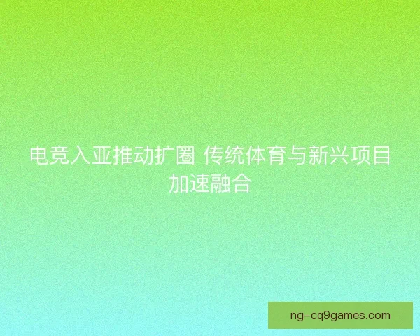 电竞入亚推动扩圈 传统体育与新兴项目加速融合