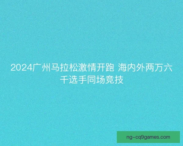 2024广州马拉松激情开跑 海内外两万六千选手同场竞技 2024广州马拉松激情开跑 海内外两万六千选手同场竞技