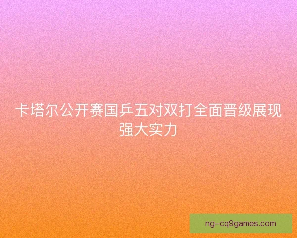 卡塔尔公开赛国乒五对双打全面晋级展现强大实力 卡塔尔公开赛国乒五对双打全面晋级展现强大实力
