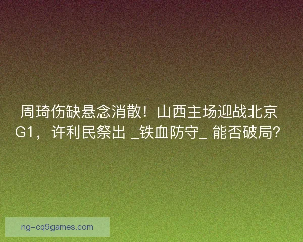 周琦伤缺悬念消散！山西主场迎战北京 G1，许利民祭出 _铁血防守_ 能否破局？