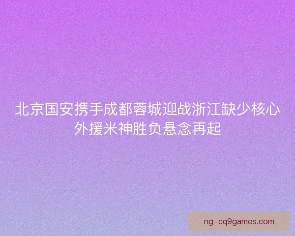 北京国安携手成都蓉城迎战浙江缺少核心外援米神胜负悬念再起