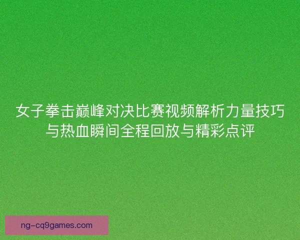 女子拳击巅峰对决比赛视频解析力量技巧与热血瞬间全程回放与精彩点评